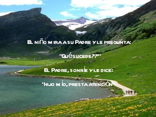 El niño mira a su Padre y le pregunta: "Qué sucede??" El Padre, sonríe y le dice:  "hijo mío, presta atención"  