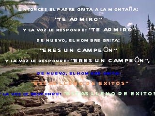 Entonces el padre grita a la montaña:  "TE ADMIRO"  y la voz le responde: "TE ADMIRO" de nuevo, el hombre grita:  "ERES UN CAMPEÓN"  y la voz le responde: "ERES UN CAMPEÓN",   de nuevo, el hombre grita:  “ ESTAS LLENO DE EXITOS” y la voz le responde:  “ESTAS LLENO DE EXITOS”. 