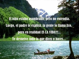 El niño estaba asombrado, pero no entendía. Luego, el padre le explica, la gente lo llama Eco,  pero en realidad ES LA VIDA!!!... Te devuelve todo lo que dices o haces...  