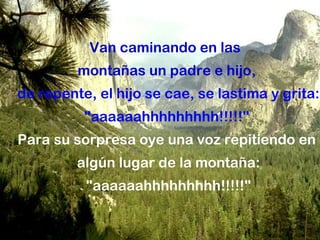 Van caminando en las
         montañas un padre e hijo,
de repente, el hijo se cae, se lastima y grita:
          "aaaaaahhhhhhhhh!!!!!"
Para su sorpresa oye una voz repitiendo en
         algún lugar de la montaña:
          "aaaaaahhhhhhhhh!!!!!"
 