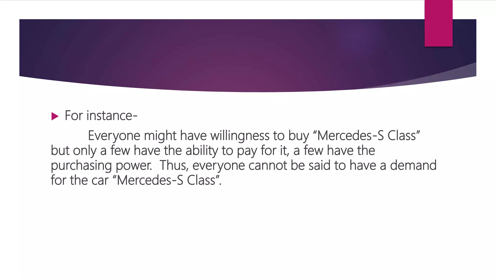 For instance-
Everyone might have willingness to buy “Mercedes-S Class”
but only a few have the ability to pay for it, a few have the
purchasing power. Thus, everyone cannot be said to have a demand
for the car “Mercedes-S Class”.
 