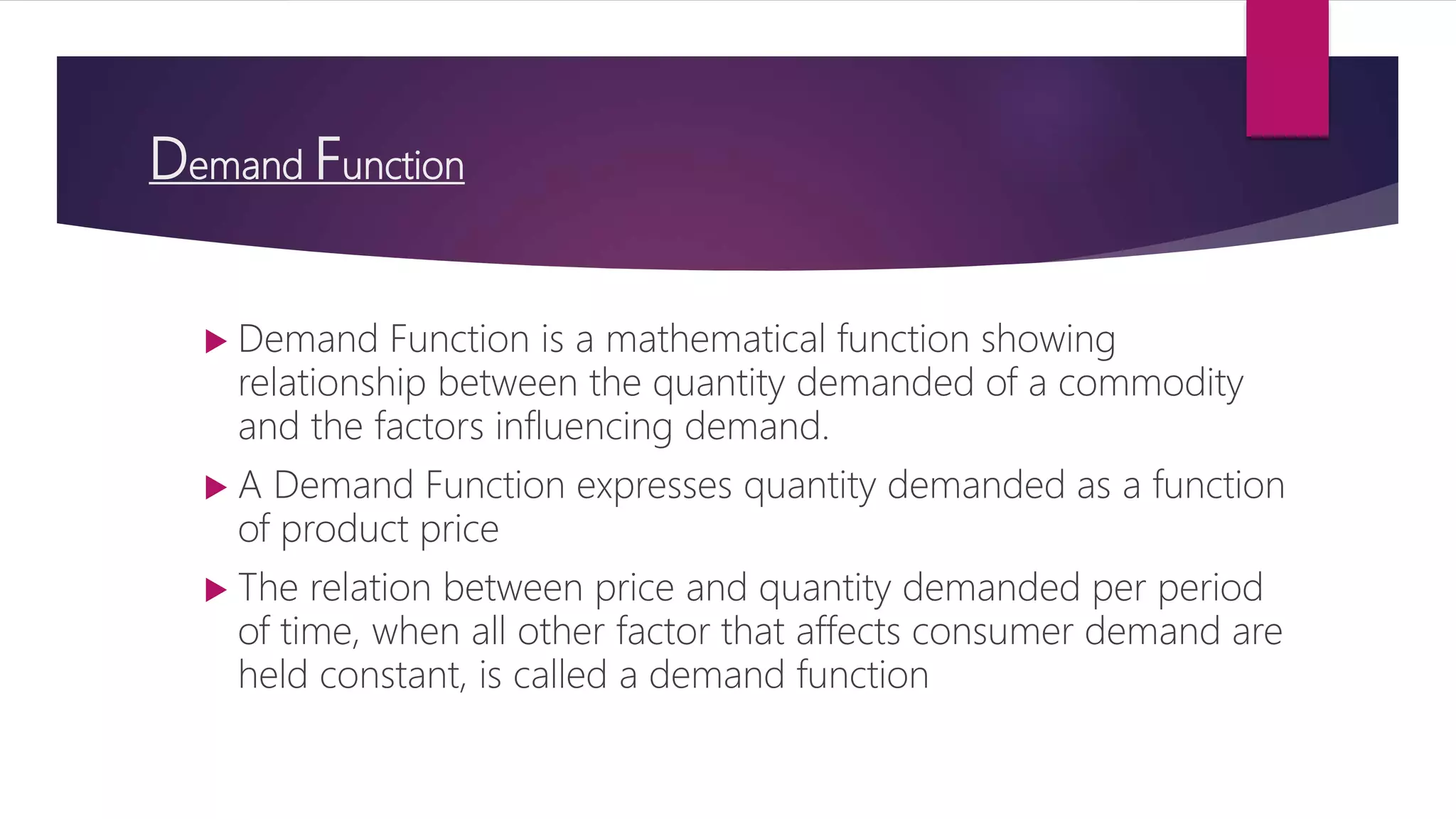 Demand Function
 Demand Function is a mathematical function showing
relationship between the quantity demanded of a commodity
and the factors influencing demand.
 A Demand Function expresses quantity demanded as a function
of product price
 The relation between price and quantity demanded per period
of time, when all other factor that affects consumer demand are
held constant, is called a demand function
 