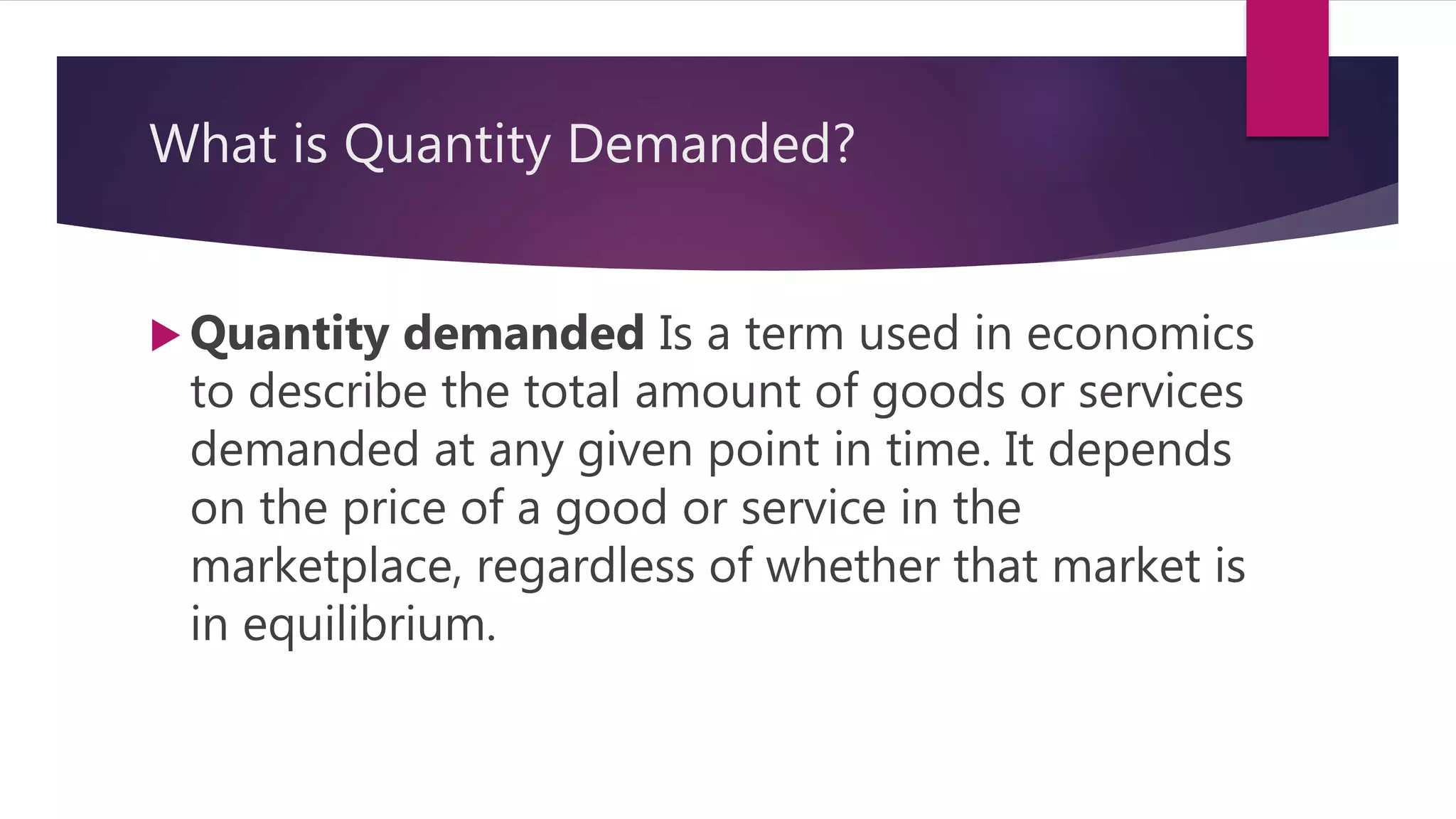 What is Quantity Demanded?
 Quantity demanded Is a term used in economics
to describe the total amount of goods or services
demanded at any given point in time. It depends
on the price of a good or service in the
marketplace, regardless of whether that market is
in equilibrium.
 