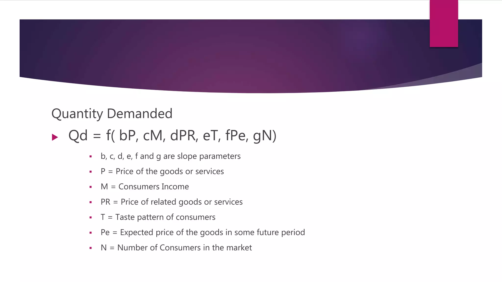 Quantity Demanded
 Qd = f( bP, cM, dPR, eT, fPe, gN)
 b, c, d, e, f and g are slope parameters
 P = Price of the goods or services
 M = Consumers Income
 PR = Price of related goods or services
 T = Taste pattern of consumers
 Pe = Expected price of the goods in some future period
 N = Number of Consumers in the market
 