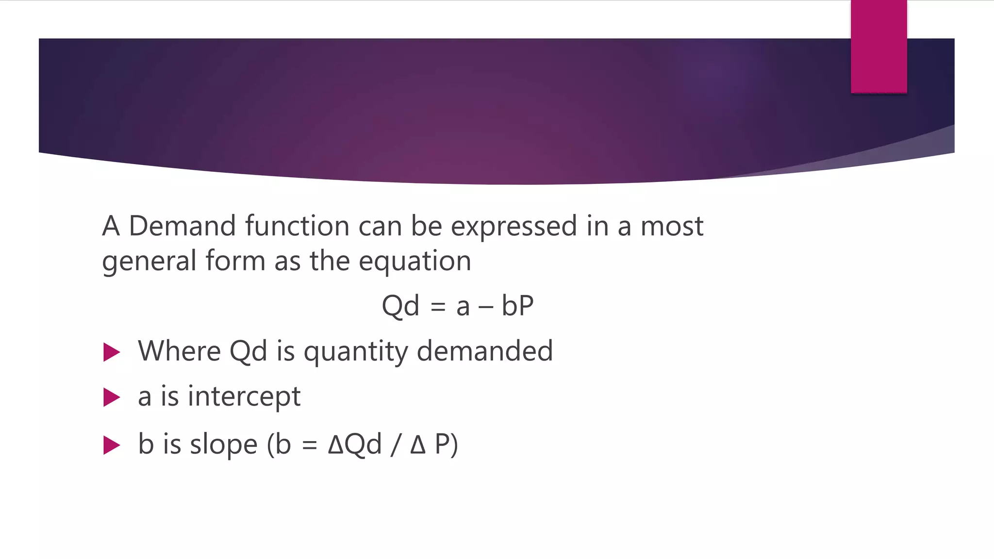 A Demand function can be expressed in a most
general form as the equation
Qd = a – bP
 Where Qd is quantity demanded
 a is intercept
 b is slope (b = ΔQd / Δ P)
 