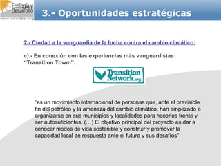 3.- Oportunidades estratégicas 2.- Ciudad a la vanguardia de la lucha contra el cambio climático: c).- En conexión con las experiencias más vanguardistas: “Transition Towm”. “ es un movimiento internacional de personas que, ante el previsible fin del petróleo y la amenaza del cambio climático, han empezado a organizarse en sus municipios y localidades para hacerles frente y ser autosuficientes. (…) El objetivo principal del proyecto es dar a conocer modos de vida sostenible y construir y promover la capacidad local de respuesta ante el futuro y sus desafíos”  