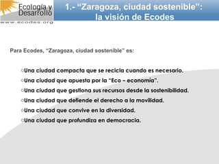 Para Ecodes, “Zaragoza, ciudad sostenible” es: Una ciudad compacta que se recicla cuando es necesario. Una ciudad que apuesta por la “Eco – economía”. Una ciudad que gestiona sus recursos desde la sostenibilidad. Una ciudad que defiende el derecho a la movilidad. Una ciudad que convive en la diversidad. Una ciudad que profundiza en democracia. 1.- “Zaragoza, ciudad sostenible”: la visión de Ecodes 