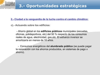 3.- Oportunidades estratégicas 2.- Ciudad a la vanguardia de la lucha contra el cambio climático: c).- Actuando sobre los edificios: - Ahorro global en los  edificios públicos  municipales (escuelas, oficinas, polideportivos, etc) del 50 % respecto de los consumos reales de agua, electricidad, gas,etc. El esfuerzo inversor se amortizaría en menos de 10 años. -  Consumos energéticos del  alumbrado público  (se puede pagar la renovación con los ahorros producidos, en sistemas de pago x ahorro). 