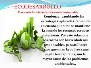 ECODESARROLLO
Economía Ambiental y Desarrollo Sustentable

Comienza cambiando las
estrategias aplicadas teniendo
en cuanta que si no se mantiene
la base de los recursos estos se
deterioran. Por esto relaciona
los costos con los verdaderos
responsables, para así hacer
lazos que unan la pobreza que
según los Capitales, son la
mayor causa de los problemas
ambientales..

 