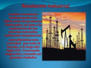 Cambio económico
fundamental en la
fabricación de productos
elaborados, en base a la
explotación de los
recursos naturales,
utilizando maquinarias.
extendiéndose esta
actividad por todo el
mundo, a lo largo del
Siglo XIX. Generando
migración y creando así
grandes ciudades

 