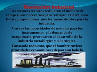 Las mejoras técnicas redujeron el número de
campesinos necesarios para trabajar la tierra, esto
llevo a proporcionar mucha mano de obra para la
industria.
A su vez las necesidades de metales para los
instrumentos y la demanda de
maquinaria, provocaron el desarrollo de la
industria metalúrgica y siderúrgica.
Causando todo esto, que el hombre tuviera
prioridades económicas y dejara aun lado la
preservación del ambiente en si.

 