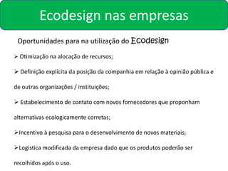 Ecodesign nas empresas
 Oportunidades para na utilização do Ecodesign
 Otimização na alocação de recursos;

 Definição explícita da posição da companhia em relação à opinião pública e

de outras organizações / instituições;

 Estabelecimento de contato com novos fornecedores que proponham

alternativas ecologicamente corretas;

Incentivo à pesquisa para o desenvolvimento de novos materiais;

Logística modificada da empresa dado que os produtos poderão ser

recolhidos após o uso.
 