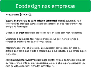 Ecodesign nas empresas
Princípios do Ecodesign

Escolha de materiais de baixo impacto ambiental: menos poluentes, não-
tóxicos ou de produção sustentável ou reciclados, ou que requerem menos
energia na fabricação;

Eficiência energética: utilizar processos de fabricação com menos energia;

Qualidade e durabilidade: produzir produtos que durem mais tempo e
funcionem melhor a fim de gerar menos lixo;

Modularidade: criar objetos cujas peças possam ser trocadas em caso de
defeito, pois assim não é todo o produto que é substituído, o que também gera
menos lixo;

Reutilização/Reaproveitamento: Propor objetos feitos a partir da reutilização
ou reaproveitamento de outros objetos; projetar o objeto para sobreviver seu
ciclo de vida, criar ciclos fechados sustentáveis.
 