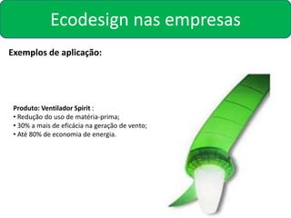 Ecodesign nas empresas
Exemplos de aplicação:




 Produto: Ventilador Spirit :
 • Redução do uso de matéria-prima;
 • 30% a mais de eficácia na geração de vento;
 • Até 80% de economia de energia.
 