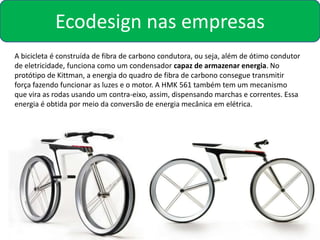 Ecodesign nas empresas
A bicicleta é construída de fibra de carbono condutora, ou seja, além de ótimo condutor
de eletricidade, funciona como um condensador capaz de armazenar energia. No
protótipo de Kittman, a energia do quadro de fibra de carbono consegue transmitir
força fazendo funcionar as luzes e o motor. A HMK 561 também tem um mecanismo
que vira as rodas usando um contra-eixo, assim, dispensando marchas e correntes. Essa
energia é obtida por meio da conversão de energia mecânica em elétrica.
 