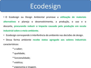 Ecodesign
• O Ecodesign ou Design Ambiental promove a utilização de materiais
alternativos e planeja o desenvolvimento, a produção, o uso e o
descarte, procurando reduzir o impacto causado pela produção em escala
industrial sobre o meio ambiente.
• Ecodesign corresponde à interferência do ambiente nas decisões de design.
• Dessa forma ambiente recebe status agregado aos valores industriais
característicos:
         * a saber;
         * qualidade;
         * funcionalidade;
         * estética;
         * ergonomia e imagem.
 