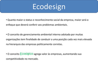 Ecodesign
• Quanto maior o status e reconhecimento social da empresa, maior será o
enfoque que deverá conferir aos problemas ambientais.


• O conceito de gerenciamento ambiental interno adotado por muitas
organizações tem finalidade de conduzir a uma posição cada vez mais elevada
na hierarquia das empresas politicamente corretas.


• O conceito Ecológico agrega valor às empresas, aumentando sua
competitividade no mercado.
 