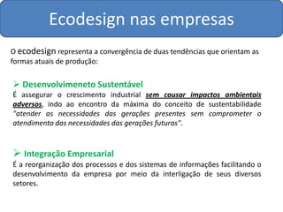 Ecodesign nas empresas
O ecodesign representa a convergência de duas tendências que orientam as
formas atuais de produção:

 Desenvolvimeneto Sustentável
É assegurar o crescimento industrial sem causar impactos ambientais
adversos, indo ao encontro da máxima do conceito de sustentabilidade
"atender as necessidades das gerações presentes sem comprometer o
atendimento das necessidades das gerações futuras".


 Integração Empresarial
É a reorganização dos processos e dos sistemas de informações facilitando o
desenvolvimento da empresa por meio da interligação de seus diversos
setores.
 