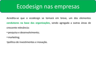 Ecodesign nas empresas
Acredita-se que o ecodesign se tornará em breve, um dos elementos
condutores na base das organizações, sendo agregada a outras áreas de
crescente relevância:
• pesquisa e desenvolvimento;
• marketing;
•política de investimentos e inovação.
 
