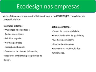 Ecodesign nas empresas
Vários fatores estimulam a indústria a investir no ecodesign como fator de
competitividade:

Estímulos externos                          Estímulos internos
• Mudanças na sociedade ;
                                            • Senso de responsabilidade;
• Custos energéticos;
                                            • Elevação do nível de qualidade;
• Poluidor pagador;
                                            • Melhora da imagem;
• Normas padrões;
                                            • Economia nos custos;
• Inspeção ambiental;
                                            • Aumento na motivação dos
• Demandas de clientes industriais;
                                            funcionários.
•Requisitos ambientais para prêmios de
Design.
 