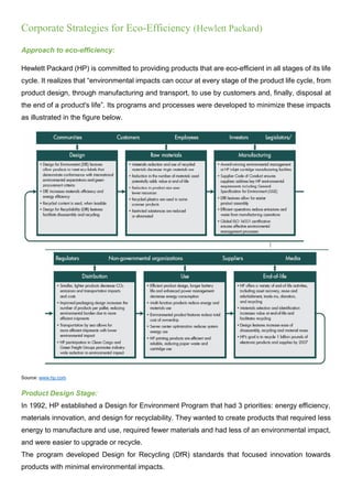 Corporate Strategies for Eco-Efficiency (Hewlett Packard)
Approach to eco-efficiency:
Hewlett Packard (HP) is committed to providing products that are eco-efficient in all stages of its life
cycle. It realizes that “environmental impacts can occur at every stage of the product life cycle, from
product design, through manufacturing and transport, to use by customers and, finally, disposal at
the end of a product's life”. Its programs and processes were developed to minimize these impacts
as illustrated in the figure below.
Source: www.hp.com
Product Design Stage:
In 1992, HP established a Design for Environment Program that had 3 priorities: energy efficiency,
materials innovation, and design for recyclability. They wanted to create products that required less
energy to manufacture and use, required fewer materials and had less of an environmental impact,
and were easier to upgrade or recycle.
The program developed Design for Recycling (DfR) standards that focused innovation towards
products with minimal environmental impacts.
 