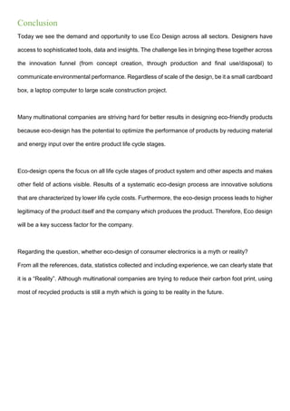 Conclusion
Today we see the demand and opportunity to use Eco Design across all sectors. Designers have
access to sophisticated tools, data and insights. The challenge lies in bringing these together across
the innovation funnel (from concept creation, through production and final use/disposal) to
communicate environmental performance. Regardless of scale of the design, be it a small cardboard
box, a laptop computer to large scale construction project.
Many multinational companies are striving hard for better results in designing eco-friendly products
because eco-design has the potential to optimize the performance of products by reducing material
and energy input over the entire product life cycle stages.
Eco-design opens the focus on all life cycle stages of product system and other aspects and makes
other field of actions visible. Results of a systematic eco-design process are innovative solutions
that are characterized by lower life cycle costs. Furthermore, the eco-design process leads to higher
legitimacy of the product itself and the company which produces the product. Therefore, Eco design
will be a key success factor for the company.
Regarding the question, whether eco-design of consumer electronics is a myth or reality?
From all the references, data, statistics collected and including experience, we can clearly state that
it is a “Reality”. Although multinational companies are trying to reduce their carbon foot print, using
most of recycled products is still a myth which is going to be reality in the future.
 