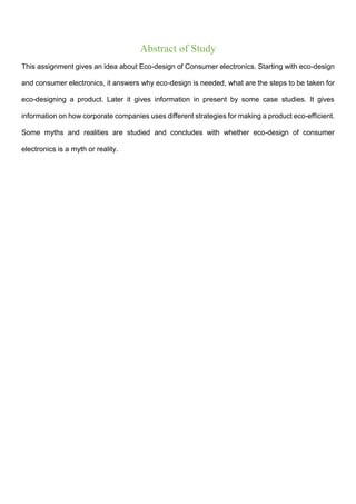 Abstract of Study
This assignment gives an idea about Eco-design of Consumer electronics. Starting with eco-design
and consumer electronics, it answers why eco-design is needed, what are the steps to be taken for
eco-designing a product. Later it gives information in present by some case studies. It gives
information on how corporate companies uses different strategies for making a product eco-efficient.
Some myths and realities are studied and concludes with whether eco-design of consumer
electronics is a myth or reality.
 