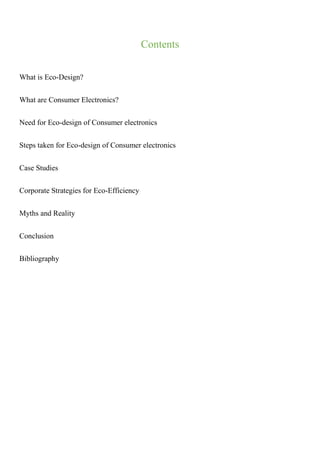 Contents
What is Eco-Design?
What are Consumer Electronics?
Need for Eco-design of Consumer electronics
Steps taken for Eco-design of Consumer electronics
Case Studies
Corporate Strategies for Eco-Efficiency
Myths and Reality
Conclusion
Bibliography
 
