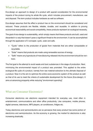 What is Eco-design?
Eco-design an approach to design of a product with special consideration for the environmental
impacts of the product during its whole life cycle, which includes procurement, manufacture, use
and disposal. The term product includes hardware as well as software.
Eco-design assumes that the effect a product has on the environment should be considered and
reduced. These products are flexible, reliable, durable, and reusable. In addition to proving
economical reasonability and social compatibility, these products represent an ecological necessity.
The goal of eco-design is sustainability, which simply means that these products are built, used and
discarded in a way that doesn’t pose a significant threat to the environment. It can be accomplished
through the application of 3 concepts: cyclic, solar and safe.
 “Cyclic” refers to the production of goods from materials that are either compostable or
recyclable.
 “Solar” means that products are made using renewable sources of energy.
 “Safe” means any byproducts of manufacturing released into the environment should be non-
toxic.
The first goal is the attempt to avoid waste and toxic substances in the stage of production. Next,
minimizing the environmental impact of a product was promoted. This applied to the entire
ecological life cycle of a product, namely from raw material extraction to the ultimate disposal of
a product. Now it is the aim to optimize the entire socio-economic system of the product as well
as that of its use to meet the criteria of sustainable development for the future (Eco-design). It
aims at advancing prosperity while reducing "environment spending".
What are Consumer Electronics?
Consumer electronics are electronic equipment intended for everyday use, most often in
entertainment, communications and other office productivity. Like computers, mobile phones,
digital cameras, televisions, MP3 players, air conditioners, fridges etc.
Today electronics and semiconductors are so pervasive that every product has some portion of
electronics and semiconductors. As the economy is growing, the market for electronics is also
increasing drastically.
 