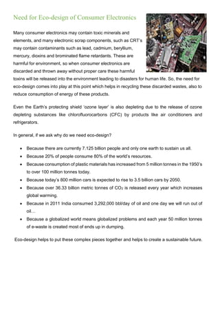 Need for Eco-design of Consumer Electronics
Many consumer electronics may contain toxic minerals and
elements, and many electronic scrap components, such as CRT’s
may contain contaminants such as lead, cadmium, beryllium,
mercury, dioxins and brominated flame retardants. These are
harmful for environment, so when consumer electronics are
discarded and thrown away without proper care these harmful
toxins will be released into the environment leading to disasters for human life. So, the need for
eco-design comes into play at this point which helps in recycling these discarded wastes, also to
reduce consumption of energy of these products.
Even the Earth’s protecting shield ‘ozone layer’ is also depleting due to the release of ozone
depleting substances like chlorofluorocarbons (CFC) by products like air conditioners and
refrigerators.
In general, if we ask why do we need eco-design?
 Because there are currently 7.125 billion people and only one earth to sustain us all.
 Because 20% of people consume 80% of the world’s resources.
 Because consumption of plastic materials has increased from 5 million tonnes in the 1950’s
to over 100 million tonnes today.
 Because today’s 800 million cars is expected to rise to 3.5 billion cars by 2050.
 Because over 36.33 billion metric tonnes of CO2 is released every year which increases
global warming.
 Because in 2011 India consumed 3,292,000 bbl/day of oil and one day we will run out of
oil…
 Because a globalized world means globalized problems and each year 50 million tonnes
of e-waste is created most of ends up in dumping.
Eco-design helps to put these complex pieces together and helps to create a sustainable future.
 