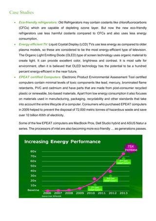 Case Studies
 Eco-friendly refrigerators: Old Refrigerators may contain coolants like chlorofluorocarbons
(CFCs) which are capable of depleting ozone layer. But now the new eco-friendly
refrigerators use less harmful coolants compared to CFCs and also uses less energy
consumption.
 Energy efficient TV: Liquid Crystal Display (LCD) TVs use less energy as compared to older
plasma models, so these are considered to be the most energy-efficient type of television.
The Organic Light Emitting Diode (OLED) type of screen technology uses organic material to
create light. It can provide excellent color, brightness and contrast. It is most safe for
environment, often it is believed that OLED technology has the potential to be a hundred
percent energy-efficient in the near future.
 EPEAT certified Computers: Electronic Product Environmental Assessment Tool certified
computers contain minimal levels of toxic components like lead, mercury, brominated flame
retardants, PVC and cadmium and have parts that are made from post-consumer recycled
plastic or renewable, bio-based materials. Apart from low energy consumption it also focuses
on materials used in manufacturing, packaging, recyclability and other standards that take
into account the entire lifecycle of a computer. Consumers who purchased EPEAT computers
in 2009 helped to prevent the disposal of 72,000 metric tonnes of hazardous waste and save
over 10 billion KWh of electricity.
Some of the few EPEAT computers are MacBook Pros, Dell Studio hybrid and ASUS Natur.e
series. The processors of intel are also becoming more eco friendly … as generations passes.
 
