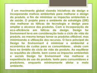 É um movimento global visando iniciativas de design e
incorporando motivos ambientais para melhorar o design
do produto, a fim de minimizar os impactos ambientais e
de saúde. O projeto para o ambiente de estratégia (DfE)
visa melhorar as táticas de tecnologia e design para
ampliar o alcance dos produtos. Com a incorporação de
eco-eficiência em táticas de design, Design for
Environment leva em consideração todo o ciclo de vida do
produto, ao mesmo tempo tornar os produtos utilizável, mas
minimizando a utilização dos recursos. O foco principal do
Design for Environment é minimizar o ambiental e
económica de custos para os consumidores , ainda com
foco no âmbito do ciclo de vida do produto. Ao equilibrar
os requisitos do cliente, bem como os impactos ambientais
e sociais Design for Environment visa melhorar a
experiência de uso do produto, tanto para consumidores e
produtores, enquanto minimamente afetar o meio
ambiente.
 
