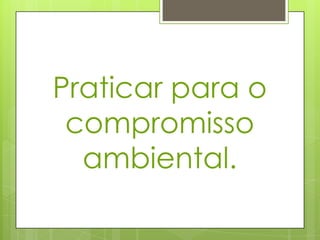 Praticar para o
compromisso
ambiental.
 