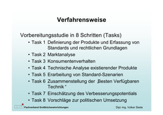 Verfahrensweise

Vorbereitungsstudie in 8 Schritten (Tasks)
   • Task 1 Definierung der Produkte und Erfassung von
            Standards und rechtlichen Grundlagen
   • Task 2 Marktanalyse
   • Task 3 Konsumentenverhalten
   • Task 4 Technische Analyse existierender Produkte
   • Task 5 Erarbeitung von Standard-Szenarien
   • Task 6 Zusammenstellung der „  Besten Verfügbaren
            Technik“
   • Task 7 Einschätzung des Verbesserungspotentials
   • Task 8 Vorschläge zur politischen Umsetzung
 Fachverband Großkücheneinrichtungen        Dipl.-Ing. Volker Siede
 