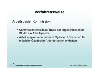 Verfahrensweise

Arbeitspapier Kommission

   • Kommission erstellt auf Basis der abgeschlossenen
     Studie ein Arbeitspapier
   • Arbeitspapier kann mehrere Optionen / Szenarien für
     mögliche Ökodesign-Anforderungen enthalten




 Fachverband Großkücheneinrichtungen        Dipl.-Ing. Volker Siede
 