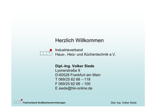 Herzlich Willkommen
                          Industrieverband
                          Haus-, Heiz- und Küchentechnik e.V.


                          Dipl.-Ing. Volker Siede
                          Lyonerstraße 9
                          D-60528 Frankfurt am Main
                          T 069/25 62 68 – 118
                          F 069/25 62 68 – 100
                          E siede@hki-online.de


Fachverband Großkücheneinrichtungen                      Dipl.-Ing. Volker Siede
 