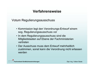 Verfahrensweise

Votum Regulierungsausschuss

   • Kommission legt den Verordnungs-Entwurf einem
     sog. Regulierungsausschuss vor
   • In dem Regulierungsausschuss sind die
     Mitgliedstaaten auf Ebene der Fachministerien
     vertreten
   • Der Ausschuss muss dem Entwurf mehrheitlich
     zustimmen, sonst kann die Verordnung nicht erlassen
     werden


 Fachverband Großkücheneinrichtungen        Dipl.-Ing. Volker Siede
 