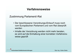 Verfahrensweise

Zustimmung Parlament/-Rat

   • Der beschlossene Verordnungs-Entwurf muss noch
     vom Europäischen Parlament und vom Rat überprüft
     werden
   • Inhalte der Verordnung werden nicht mehr beraten,
     es wird auf die Einhaltung einer korrekten Verfahrens-
     weise geprüft




 Fachverband Großkücheneinrichtungen         Dipl.-Ing. Volker Siede
 