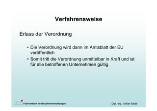 Verfahrensweise

Erlass der Verordnung

   • Die Verordnung wird dann im Amtsblatt der EU
     veröffentlich
   • Somit tritt die Verordnung unmittelbar in Kraft und ist
     für alle betroffenen Unternehmen gültig




 Fachverband Großkücheneinrichtungen           Dipl.-Ing. Volker Siede
 