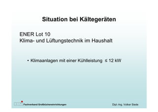 Situation bei Kältegeräten

ENER Lot 10
Klima- und Lüftungstechnik im Haushalt


   • Klimaanlagen mit einer Kühlleistung ≤12 kW




 Fachverband Großkücheneinrichtungen      Dipl.-Ing. Volker Siede
 