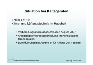 Situation bei Kältegeräten

ENER Lot 10
Klima- und Lüftungstechnik im Haushalt

   • Vorbereitungsstudie abgeschlossen August 2007
   • Arbeitspapier wurde abschließend im Konsultations-
     forum beraten
   • Durchführungsmaßnahme ist für Anfang 2011 geplant




 Fachverband Großkücheneinrichtungen      Dipl.-Ing. Volker Siede
 