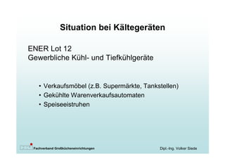Situation bei Kältegeräten

ENER Lot 12
Gewerbliche Kühl- und Tiefkühlgeräte


   • Verkaufsmöbel (z.B. Supermärkte, Tankstellen)
   • Gekühlte Warenverkaufsautomaten
   • Speiseeistruhen




 Fachverband Großkücheneinrichtungen       Dipl.-Ing. Volker Siede
 