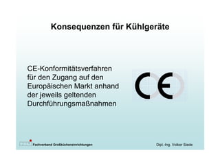 Konsequenzen für Kühlgeräte



CE-Konformitätsverfahren
für den Zugang auf den
Europäischen Markt anhand
der jeweils geltenden
Durchführungsmaßnahmen




 Fachverband Großkücheneinrichtungen   Dipl.-Ing. Volker Siede
 