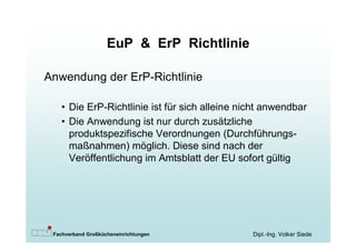 EuP & ErP Richtlinie

Anwendung der ErP-Richtlinie

   • Die ErP-Richtlinie ist für sich alleine nicht anwendbar
   • Die Anwendung ist nur durch zusätzliche
     produktspezifische Verordnungen (Durchführungs-
     maßnahmen) möglich. Diese sind nach der
     Veröffentlichung im Amtsblatt der EU sofort gültig




 Fachverband Großkücheneinrichtungen           Dipl.-Ing. Volker Siede
 