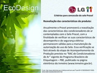 EcoDesign
Selo verde
Fonte: http://www.eletrobras.gov.br/elb/procel/main.asp?TeamID=%7B2DEB4057-D085-
49A8-A66E-5D946249DC56%7D#
Critérios para concessão do selo Procel
Reavaliação das características do produto:
Anualmente o Procel promoverá a reavaliação
das características dos condicionadores de ar
contemplados com o Selo Procel, com a
finalidade de verificar se suas características de
desempenho e de segurança elétrica
permanecem válidas para a manutenção da
autorização do uso do Selo. Essa verificação se
fará através da etapa de Acompanhamento da
Produção prevista no “RAC de Condicionadores
de Ar” vigente do Programa Brasileiro de
Etiquetagem – PBE, publicado na página
eletrônica do Inmetro (www.inmetro.gov.br).
 