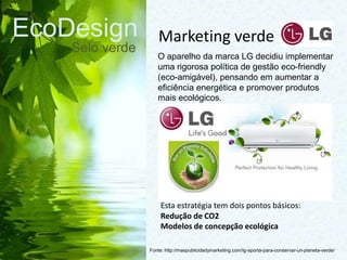 EcoDesign
Selo verde
Fonte: http://maspublicidadymarketing.com/lg-aporta-para-conservar-un-planeta-verde/
O aparelho da marca LG decidiu implementar
uma rigorosa política de gestão eco-friendly
(eco-amigável), pensando em aumentar a
eficiência energética e promover produtos
mais ecológicos.
Marketing verde
Esta estratégia tem dois pontos básicos:
Redução de CO2​​
Modelos de concepção ecológica
 