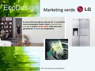 EcoDesign
Selo verde
Fonte: http://www.lge.com/br/geladeiras /
A nova linha de side by side da LG é a primeira
com processador linear, maior economia de
energia e muito menos ruído, tudo isso com
garantia de 10 anos no compressor
Marketing verde
 