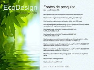 EcoDesign
Selo verde
Fontes de pesquisa
(por sequência de slide)
http://docsolucoes.com.br/empresa-compromisso-ambiental.php
http://www.iisd.org/business/markets/eco_label_iso14020.aspx
http://www.iisd.org/business/markets/eco_label_iso14020.aspx
http://amoraoplaneta.blogspot.com.br/2012/11/desatando-o-no-dos-apelos-
verdes-do.html - http://www.ecolabelindex.com/
http://www2.cepel.br/iwil/dia3/Workshop%20LED%20-
%20Rafael%20David.pdf
http://www2.cepel.br/iwil/dia3/Workshop%20LED%20-
%20Rafael%20David.pdf
http://www.zoom.com.br/ar-condicionado/ar-condicionado-split-hi-wall-lg-
libero-8-500-btus-controle-remoto-quente-frio-as-w092b1uo
http://www.eletrobras.gov.br/elb/procel/main.asp?TeamID=%7B2DEB4057-
D085-49A8-A66E-5D946249DC56%7D#
http://www.eletrobras.gov.br/elb/procel/main.asp?TeamID=%7B2DEB4057-
D085-49A8-A66E-5D946249DC56%7D#
http://maspublicidadymarketing.com/lg-aporta-para-conservar-un-planeta-
verde/
http://www.lge.com/br/geladeiras /
http://youtu.be/w4ouXWhvwcI
Acesso em 23, 24 e 25 de novembro. de 2012
 