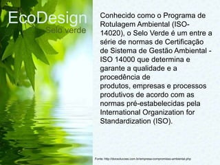 EcoDesign
Selo verde
Fonte: http://docsolucoes.com.br/empresa-compromisso-ambiental.php
Conhecido como o Programa de
Rotulagem Ambiental (ISO-
14020), o Selo Verde é um entre a
série de normas de Certificação
de Sistema de Gestão Ambiental -
ISO 14000 que determina e
garante a qualidade e a
procedência de
produtos, empresas e processos
produtivos de acordo com as
normas pré-estabelecidas pela
International Organization for
Standardization (ISO).
 