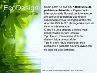 EcoDesign
Selo verde
Fonte: http://www.iisd.org/business/markets/eco_label_iso14020.aspx
Como parte de sua ISO 14000 série de
padrões ambientais, a Organização
Internacional de Normalização elaborou
um conjunto de normas que regem
especificamente a rotulagem ambiental.
A família ISO 14020 abrange três tipos de
sistemas de rotulagem:
O tipo I é uma etiqueta atributo multi-
desenvolvido por um terceiro;
Tipo II é um rótulo único atributo
desenvolvida pelo produtor;
Tipo III é um rótulo ecológico, cuja
atribuição é baseada em uma avaliação
de ciclo de vida completo.
 